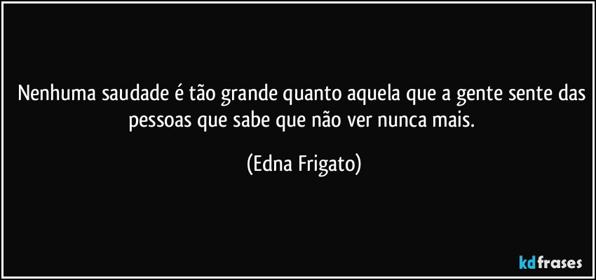 Nenhuma saudade é tão grande quanto aquela que a gente sente das pessoas que sabe que não ver nunca mais. (Edna Frigato)