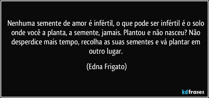 Nenhuma semente de amor é infértil, o que pode ser infértil é o solo onde você a planta, a semente, jamais. Plantou e não nasceu? Não desperdice mais tempo, recolha as suas sementes e vá plantar em outro lugar. (Edna Frigato)