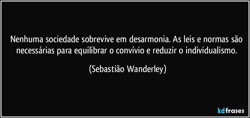 Nenhuma sociedade sobrevive em desarmonia. As leis e normas são necessárias para equilibrar o convívio e reduzir o individualismo. (Sebastião Wanderley)