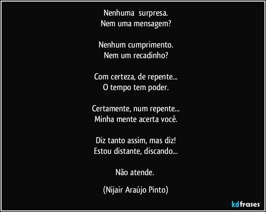 Nenhuma​ surpresa.
Nem uma mensagem?

Nenhum cumprimento.
Nem um recadinho?

Com certeza, de repente...
O tempo tem poder.

Certamente, num repente...
Minha mente acerta você.

Diz tanto assim, mas diz!
Estou distante, discando...

Não atende. (Nijair Araújo Pinto)