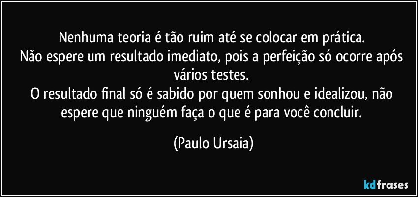 Nenhuma teoria é tão ruim até se colocar em prática. 
Não espere um resultado imediato, pois a perfeição só ocorre após vários testes. 
O resultado final só é sabido por quem sonhou e idealizou, não espere que ninguém faça o que é para você concluir. (Paulo Ursaia)