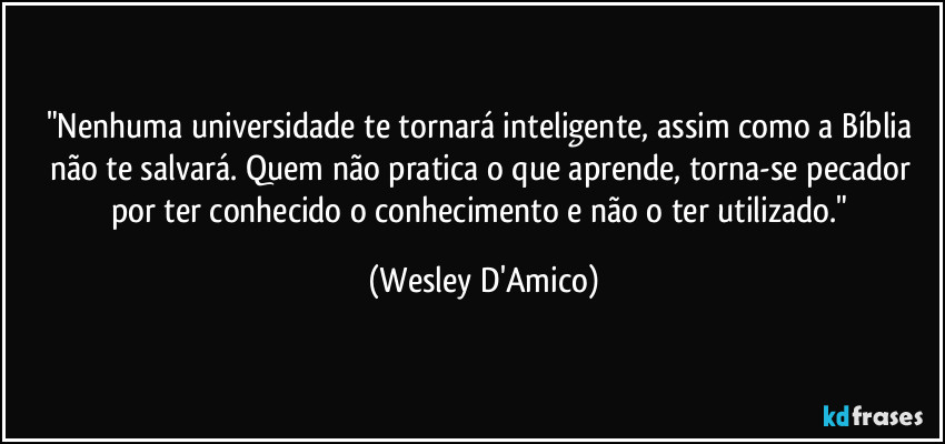 "Nenhuma universidade te tornará inteligente, assim como a Bíblia não te salvará. Quem não pratica o que aprende, torna-se pecador por ter conhecido o conhecimento e não o ter utilizado." (Wesley D'Amico)