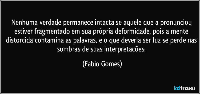 Nenhuma verdade permanece intacta se aquele que a pronunciou estiver fragmentado em sua própria deformidade, pois a mente distorcida contamina as palavras, e o que deveria ser luz se perde nas sombras de suas interpretações. (Fabio Gomes)