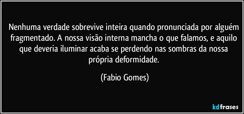 Nenhuma verdade sobrevive inteira quando pronunciada por alguém fragmentado. A nossa visão interna mancha o que falamos, e aquilo que deveria iluminar acaba se perdendo nas sombras da nossa própria deformidade. (Fabio Gomes)