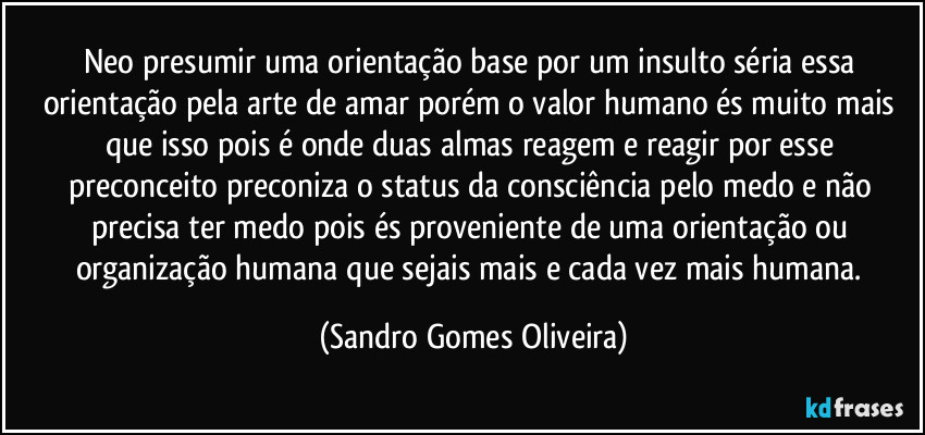 Neo presumir uma orientação base por um insulto séria essa orientação pela arte de amar porém o valor humano és muito mais que isso pois é onde duas almas reagem e reagir por esse preconceito preconiza o status da consciência pelo medo e não precisa ter medo pois és proveniente de uma orientação ou organização humana que sejais mais e cada vez mais humana. (Sandro Gomes Oliveira)