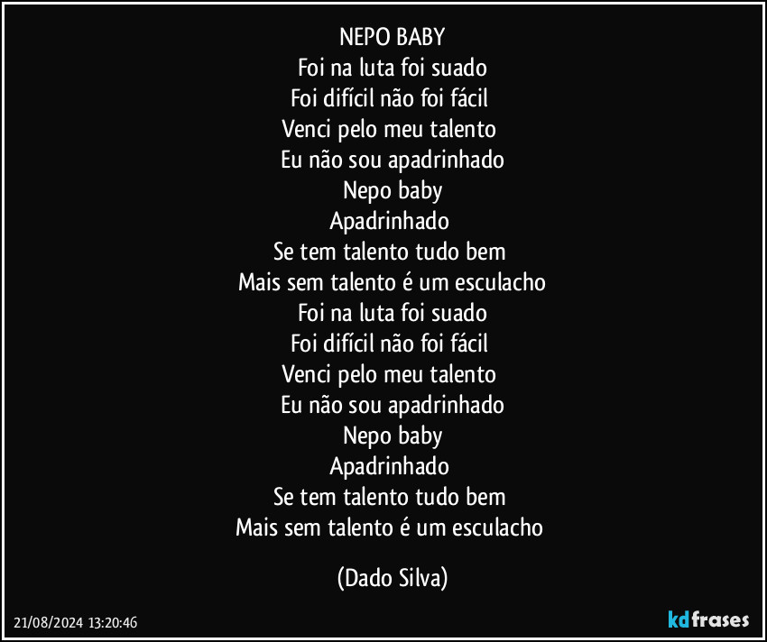 NEPO BABY
Foi na luta foi suado
Foi difícil não foi fácil 
Venci pelo meu talento 
Eu não sou apadrinhado
Nepo baby
Apadrinhado 
Se tem talento tudo bem 
Mais sem talento é um esculacho
Foi na luta foi suado
Foi difícil não foi fácil 
Venci pelo meu talento 
Eu não sou apadrinhado
Nepo baby
Apadrinhado 
Se tem talento tudo bem 
Mais sem talento é um esculacho (Dado Silva)