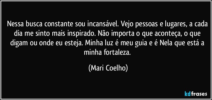 Nessa busca constante sou incansável. Vejo pessoas e lugares, a cada dia me sinto mais inspirado. Não importa o que aconteça, o que digam ou onde eu esteja. Minha luz é meu guia e é Nela que está a minha fortaleza. (Mari Coelho)