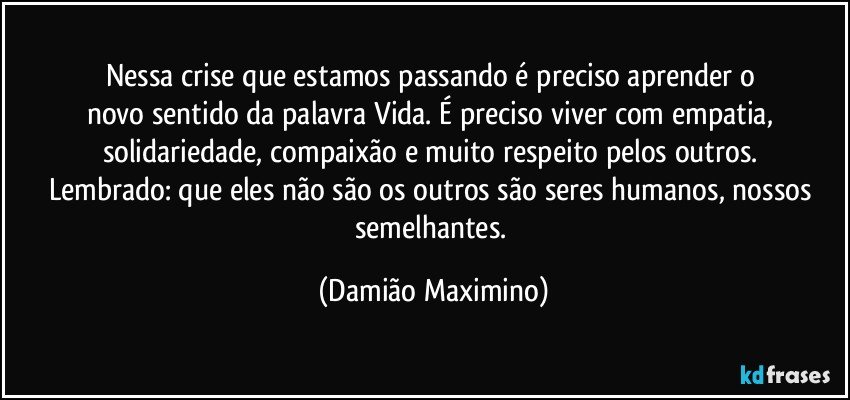 Nessa crise que estamos passando é preciso aprender o 
novo sentido da palavra Vida. É preciso viver com empatia, 
solidariedade, compaixão e muito respeito pelos outros. 
Lembrado: que eles não são os outros são seres humanos, nossos semelhantes. (Damião Maximino)