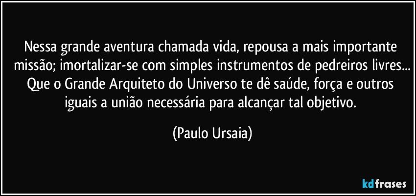 Nessa grande aventura chamada vida, repousa a mais importante missão; imortalizar-se com simples instrumentos de pedreiros livres...
Que o Grande Arquiteto do Universo te dê saúde, força e outros iguais a união necessária para alcançar tal objetivo. (Paulo Ursaia)