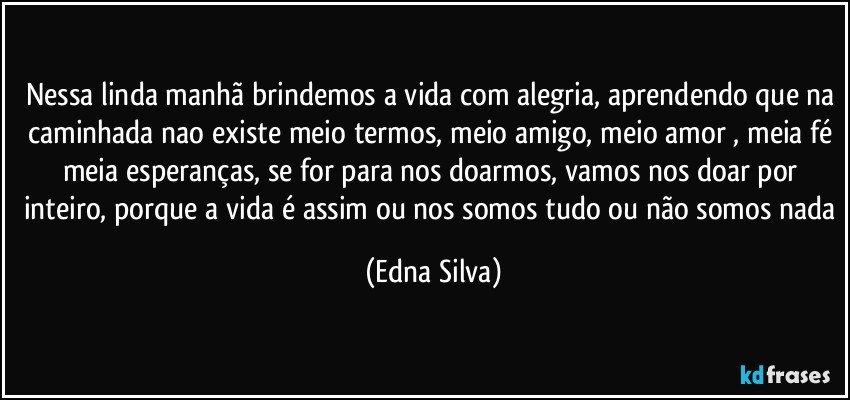 Nessa linda manhã brindemos a vida com alegria, aprendendo que na caminhada nao existe meio termos, meio amigo, meio amor , meia fé meia esperanças, se for para nos doarmos, vamos nos doar por inteiro, porque a vida é assim ou nos somos tudo ou não somos nada (Edna Silva)