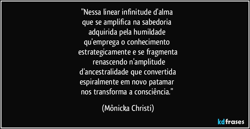 "Nessa linear infinitude d'alma 
que se amplifica na sabedoria 
adquirida pela humildade 
qu'emprega o conhecimento  
estrategicamente e se fragmenta
 renascendo n'amplitude
 d'ancestralidade que convertida 
espiralmente em novo patamar 
nos transforma a consciência." (Mônicka Christi)