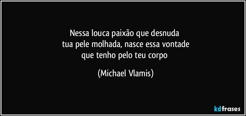 Nessa louca paixão que desnuda 
tua pele molhada, nasce essa vontade
que tenho pelo teu corpo (Michael Vlamis)