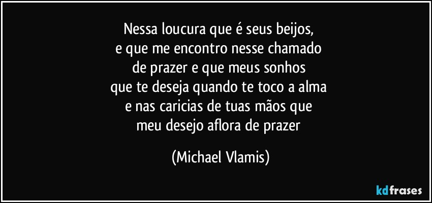 Nessa loucura que é seus beijos, 
e que me encontro nesse chamado 
de prazer e que meus sonhos 
que te deseja quando te toco a alma 
e nas caricias de tuas mãos que 
meu desejo aflora de prazer (Michael Vlamis)