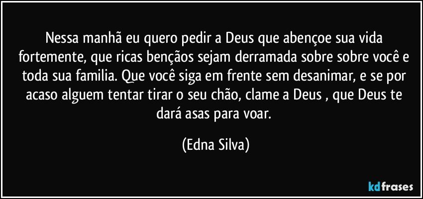 Nessa manhã eu quero pedir a Deus que abençoe sua vida fortemente, que ricas bençãos sejam derramada sobre sobre você e toda sua familia. Que você siga em frente sem desanimar, e se por acaso alguem tentar tirar o seu chão, clame a Deus , que Deus te dará asas para voar. (Edna Silva)