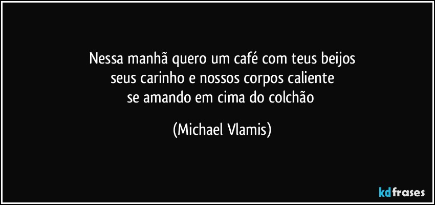 Nessa manhã quero um café com teus beijos
seus carinho e nossos corpos caliente
se amando em cima do colchão (Michael Vlamis)