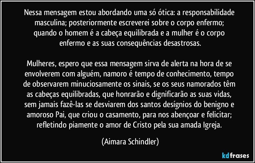 Nessa mensagem estou abordando uma só ótica: a responsabilidade masculina;  posteriormente escreverei sobre o corpo enfermo; quando o homem é a cabeça equilibrada e a mulher é o corpo enfermo e  as suas consequências desastrosas.

Mulheres, espero que essa mensagem sirva de alerta na hora de se envolverem com alguém, namoro é tempo de conhecimento, tempo de observarem minuciosamente os sinais, se os seus namorados têm as cabeças equilibradas, que honrarão e dignificarão as suas vidas, sem jamais fazê-las se desviarem dos santos desígnios do benigno e amoroso Pai, que criou o casamento, para nos abençoar e felicitar;  refletindo piamente o amor de Cristo pela sua amada Igreja. (Aimara Schindler)