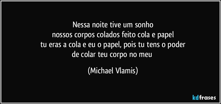 Nessa noite tive um sonho
nossos corpos colados feito cola e papel
tu eras a cola e eu o papel, pois tu tens o poder
de colar teu corpo no meu (Michael Vlamis)