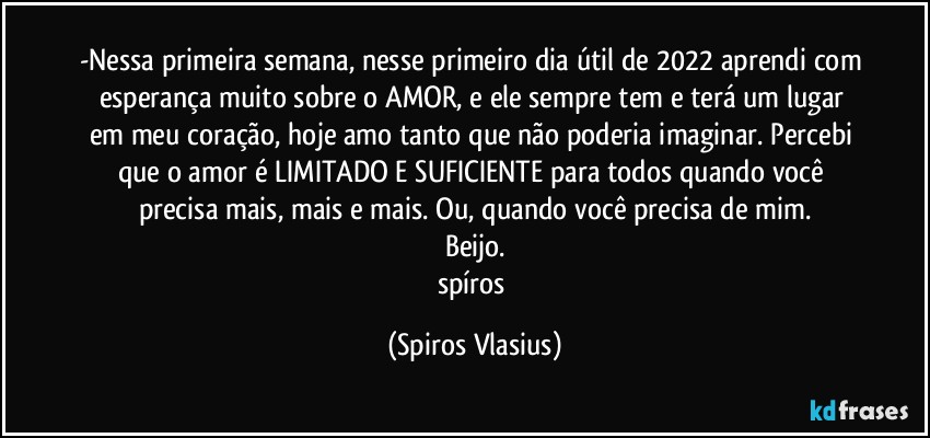 -Nessa primeira semana, nesse primeiro dia útil de 2022 aprendi com esperança muito sobre o AMOR, e ele sempre tem e terá um lugar em meu coração, hoje amo tanto que não poderia imaginar. Percebi que o amor é LIMITADO E SUFICIENTE para todos quando você precisa mais, mais e mais. Ou, quando você precisa de mim.
Beijo.
spíros (Spiros Vlasius)