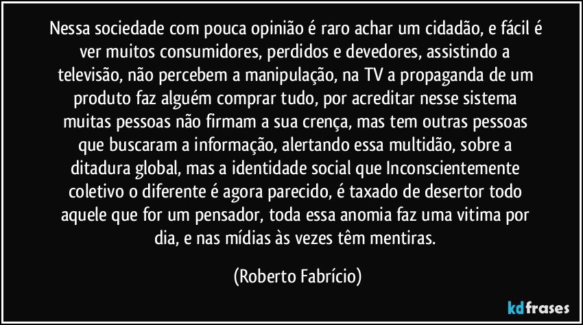 Nessa sociedade com pouca opinião é raro achar um cidadão, e fácil é ver muitos consumidores, perdidos e devedores, assistindo a televisão, não percebem a manipulação, na TV a propaganda de um produto faz alguém comprar tudo, por acreditar nesse sistema muitas pessoas não firmam a sua crença, mas tem outras pessoas que buscaram a informação, alertando essa multidão, sobre a ditadura global, mas a identidade social que Inconscientemente coletivo o diferente é agora parecido, é taxado de desertor todo aquele que for um pensador, toda essa anomia faz uma vitima por dia, e nas mídias às vezes têm mentiras. (Roberto Fabrício)