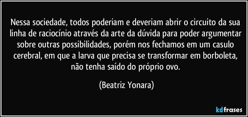 Nessa sociedade, todos poderiam e deveriam abrir o circuito da sua linha de raciocínio através da arte da dúvida para poder argumentar sobre outras possibilidades, porém nos fechamos em um casulo cerebral, em que a larva que precisa se transformar em borboleta, não tenha saído do próprio ovo. (Beatriz Yonara)