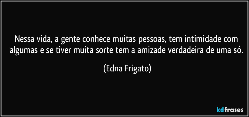 Nessa vida, a gente conhece muitas pessoas, tem intimidade com algumas e se tiver muita sorte tem a amizade verdadeira de uma só. (Edna Frigato)