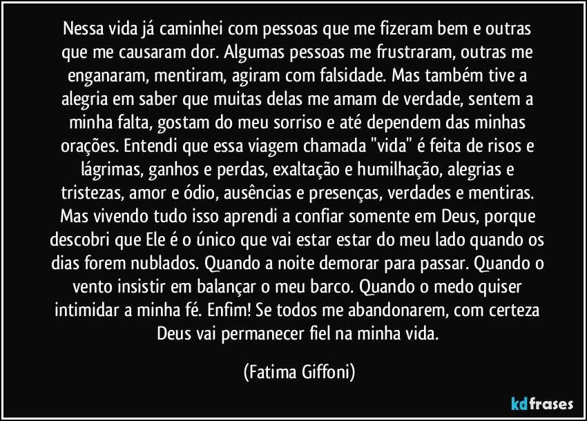 Nessa vida já caminhei com pessoas que me fizeram bem e outras que me causaram dor. Algumas pessoas me frustraram, outras me enganaram, mentiram, agiram com falsidade. Mas também tive a alegria em saber que muitas delas me amam de verdade, sentem a minha falta, gostam do meu sorriso e até dependem das minhas orações. Entendi que essa viagem chamada "vida" é feita de risos e lágrimas, ganhos e perdas, exaltação e humilhação, alegrias e tristezas, amor e ódio, ausências e presenças, verdades e mentiras. Mas vivendo tudo isso aprendi a confiar somente em Deus, porque descobri que Ele é o único que vai estar estar do meu lado quando os dias forem nublados. Quando a noite demorar para passar. Quando o vento insistir em balançar o meu barco. Quando o medo quiser intimidar a minha fé. Enfim! Se todos me abandonarem, com certeza Deus vai permanecer fiel na minha vida. (Fatima Giffoni)