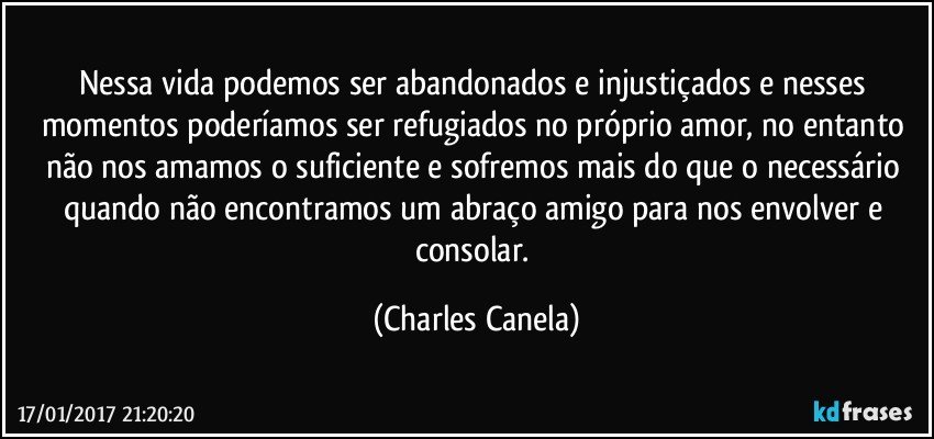 Nessa vida podemos ser abandonados e injustiçados e nesses momentos poderíamos ser refugiados no próprio amor, no entanto não nos amamos o suficiente e sofremos mais do que o necessário quando não encontramos um abraço amigo para nos envolver e consolar. (Charles Canela)