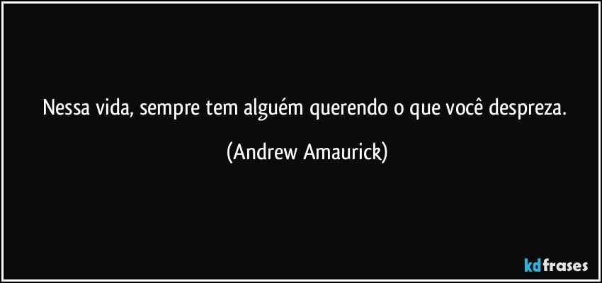 Nessa vida, sempre tem alguém querendo o que você despreza. (Andrew Amaurick)