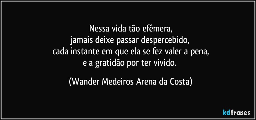 Nessa vida tão efêmera,
jamais deixe passar despercebido,
cada instante em que ela se fez valer a pena,
e a gratidão por ter vivido. (Wander Medeiros Arena da Costa)