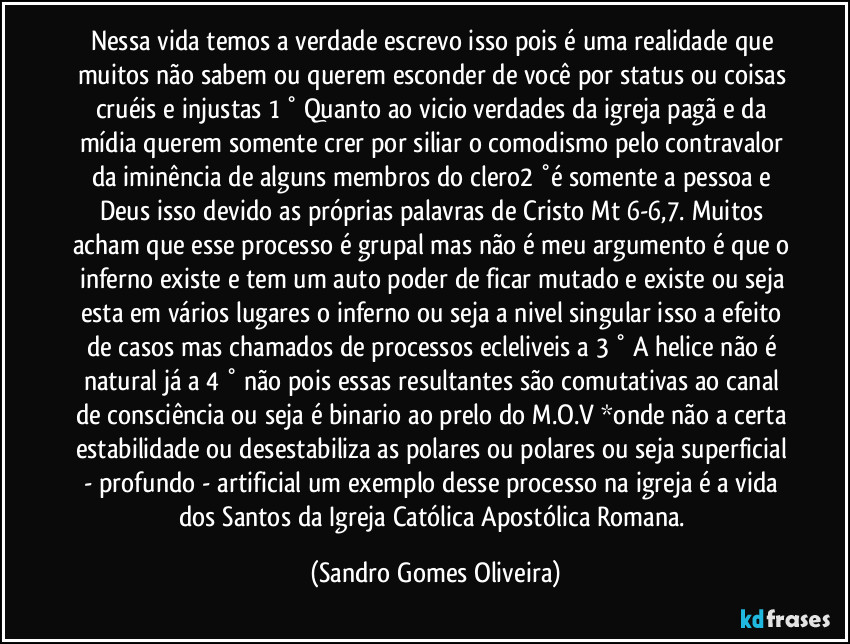 Nessa vida temos a verdade escrevo isso pois é uma realidade que muitos não sabem ou querem esconder de você por status ou coisas cruéis e injustas 1 ° Quanto ao vicio verdades da igreja pagã e da mídia querem somente crer por siliar o comodismo pelo contravalor da iminência de alguns membros do clero2 °é somente a pessoa e Deus isso devido as próprias palavras de Cristo Mt 6-6,7. Muitos acham que esse processo é grupal mas não é meu argumento é que o inferno existe e tem um auto poder de ficar mutado e existe ou seja esta em vários lugares o inferno ou seja a nivel singular isso a efeito de casos mas chamados de processos ecleliveis a 3 ° A helice não é natural já a 4 ° não pois essas resultantes são comutativas ao canal de consciência ou seja é binario ao prelo do M.O.V *onde não a certa estabilidade ou desestabiliza as polares ou polares ou seja superficial - profundo - artificial um exemplo desse processo na igreja é a vida dos Santos da Igreja Católica Apostólica Romana. (Sandro Gomes Oliveira)