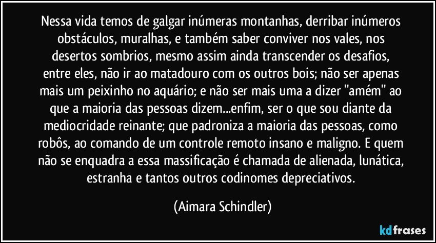 Nessa vida temos de galgar inúmeras montanhas, derribar inúmeros obstáculos, muralhas, e também saber conviver nos vales, nos desertos sombrios, mesmo assim ainda  transcender  os desafios, entre eles, não ir ao matadouro com os outros bois; não ser apenas mais um peixinho no aquário;  e não ser mais uma a dizer ''amém'' ao que a maioria das pessoas dizem...enfim, ser o que sou diante da mediocridade reinante; que padroniza a maioria das pessoas, como robôs, ao comando de um controle remoto insano e maligno. E quem não se enquadra a essa massificação é chamada de alienada, lunática, estranha e tantos outros codinomes depreciativos. (Aimara Schindler)