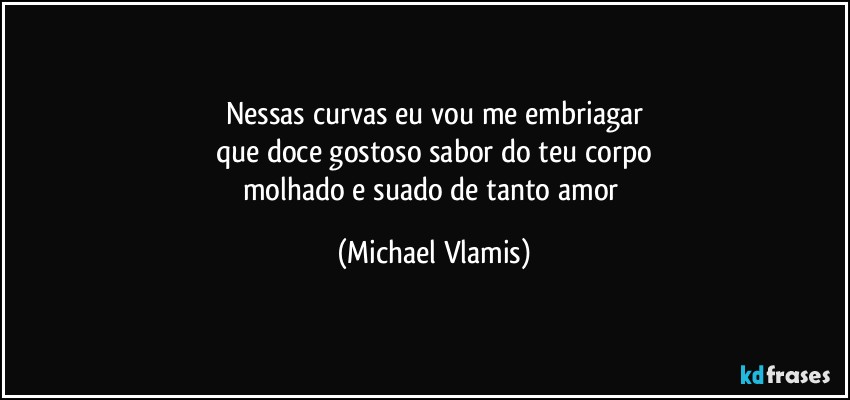 Nessas curvas eu vou me embriagar
que doce gostoso sabor do teu corpo
molhado e suado de tanto amor (Michael Vlamis)