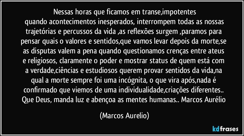 Nessas horas que ficamos em transe,impotentes
 quando  acontecimentos inesperados, interrompem todas as nossas trajetórias e percussos da vida ,as reflexões surgem ,paramos para pensar quais o valores e sentidos,que vamos levar depois da morte,se as disputas valem a pena quando questionamos crenças entre ateus e religiosos, claramente o poder e mostrar status de quem está com a verdade,ciências e estudiosos querem provar sentidos da vida,na qual a morte sempre foi uma incógnita, o que vira após,nada é confirmado que viemos de uma individualidade,criações diferentes.. Que Deus, manda luz e abençoa as mentes humanas.. Marcos Aurélio (Marcos Aurelio)