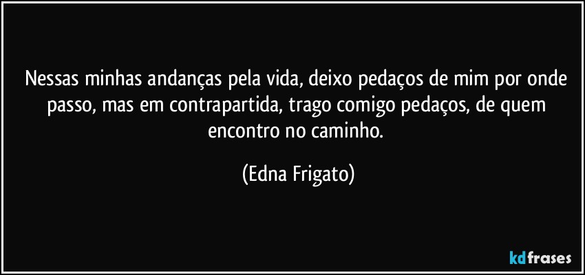 Nessas minhas andanças pela vida, deixo pedaços de mim por onde passo, mas em contrapartida, trago comigo pedaços, de quem encontro no caminho. (Edna Frigato)