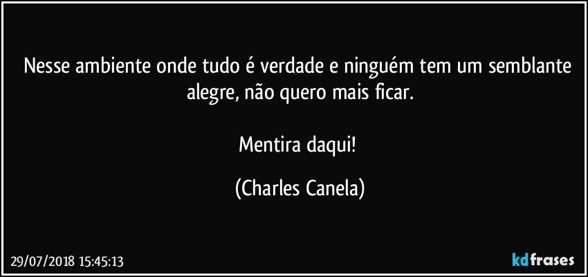 Nesse ambiente onde tudo é verdade e ninguém tem um semblante alegre, não quero mais ficar.

Mentira daqui! (Charles Canela)