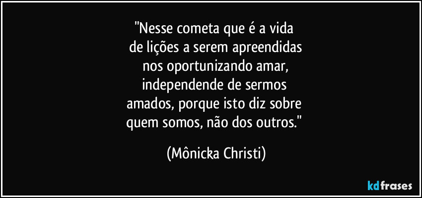 "Nesse cometa que é a vida
de lições a serem apreendidas
nos oportunizando amar,
independende de sermos
amados, porque isto diz sobre
quem somos, não dos outros." (Mônicka Christi)