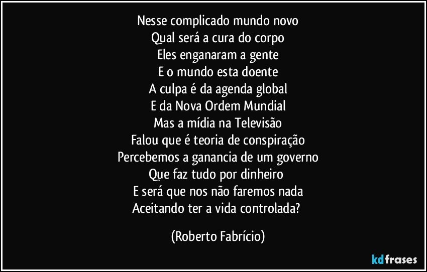 Nesse complicado mundo novo
Qual será a cura do corpo
Eles enganaram a gente
E o mundo esta doente
A culpa é da agenda global
E da Nova Ordem Mundial
Mas a mídia na Televisão
Falou que é teoria de conspiração
Percebemos a ganancia de um governo
Que faz tudo por dinheiro 
E será que nos não faremos nada
Aceitando ter a vida controlada? (Roberto Fabrício)