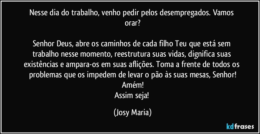 Nesse dia do trabalho, venho pedir pelos desempregados. Vamos orar?

Senhor Deus, abre os caminhos de cada filho Teu que está sem trabalho nesse momento, reestrutura suas vidas, dignifica suas existências e ampara-os em suas aflições. Toma a frente de todos os problemas que os impedem de levar o pão às suas mesas, Senhor!
Amém!
Assim seja! (Josy Maria)