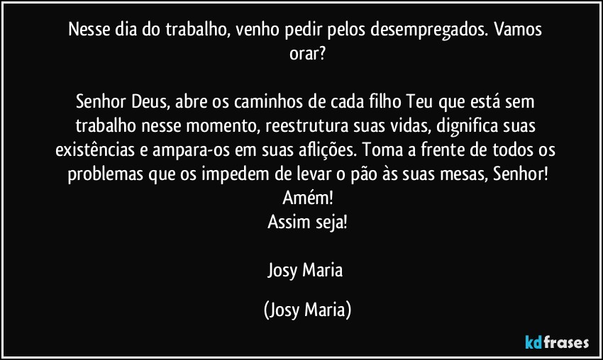 Nesse dia do trabalho, venho pedir pelos desempregados. Vamos orar?

Senhor Deus, abre os caminhos de cada filho Teu que está sem trabalho nesse momento, reestrutura suas vidas, dignifica suas existências e ampara-os em suas aflições. Toma a frente de todos os problemas que os impedem de levar o pão às suas mesas, Senhor!
Amém!
Assim seja!

Josy Maria (Josy Maria)