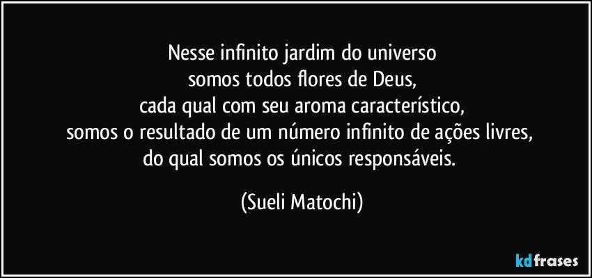 Nesse infinito jardim do universo
somos todos flores de Deus,
cada qual com seu aroma característico,
somos o resultado de um número infinito de ações livres, 
do qual somos os únicos responsáveis. (Sueli Matochi)