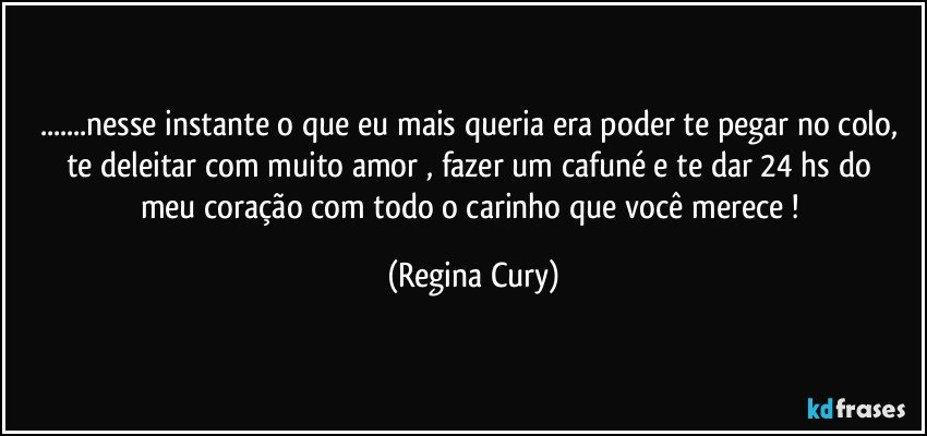 ...nesse instante o que eu mais queria era poder te pegar no colo,  te deleitar com muito amor , fazer um cafuné  e  te dar  24 hs   do meu coração com todo o carinho que você merece ! (Regina Cury)