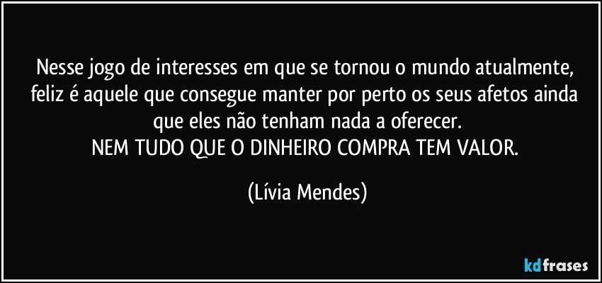 Nesse jogo de interesses em que se tornou o mundo atualmente, feliz é aquele que consegue manter por perto os seus afetos ainda que eles não tenham nada a oferecer.
NEM TUDO QUE O DINHEIRO COMPRA TEM VALOR. (Lívia Mendes)