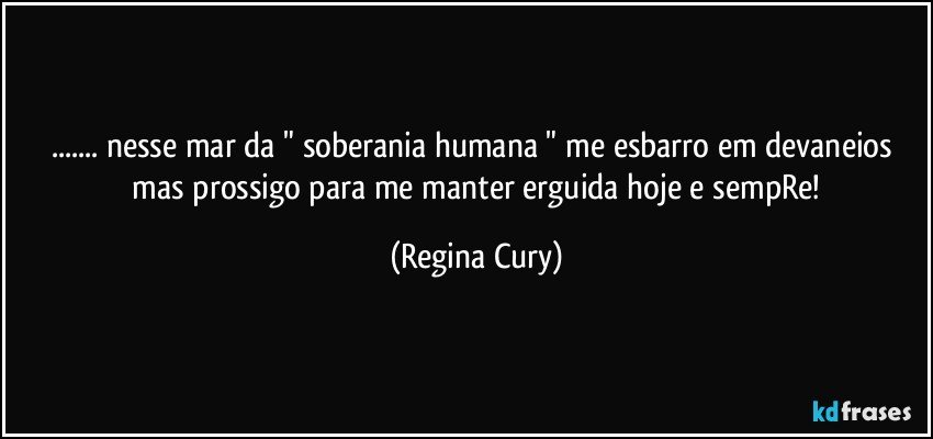 ... nesse  mar da  " soberania humana "   me esbarro em  devaneios   mas  prossigo   para me manter erguida  hoje e sempRe! (Regina Cury)