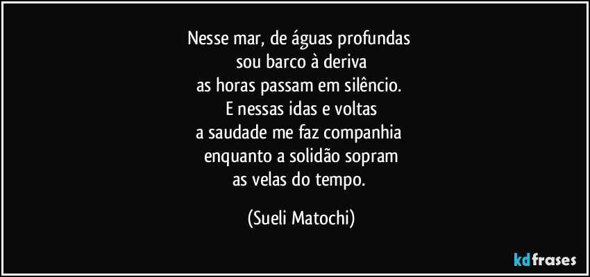 Nesse mar, de águas profundas 
sou barco à deriva
as horas passam em silêncio. 
E nessas idas e voltas
a saudade me faz companhia 
enquanto a solidão sopram
as velas do tempo. (Sueli Matochi)