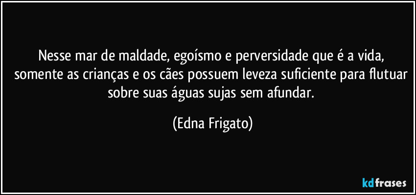 Nesse mar de maldade, egoísmo e perversidade que é a vida, somente as crianças e os cães possuem leveza suficiente para flutuar sobre suas águas sujas sem afundar. (Edna Frigato)