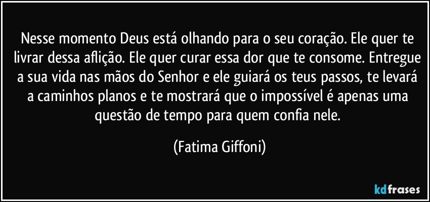 Nesse momento Deus está olhando para o seu coração. Ele quer te livrar dessa aflição. Ele quer curar essa dor que te consome. Entregue a sua vida nas mãos do Senhor e ele guiará os teus passos, te levará a caminhos planos e te mostrará que o impossível é apenas uma questão de tempo para quem confia nele. (Fatima Giffoni)