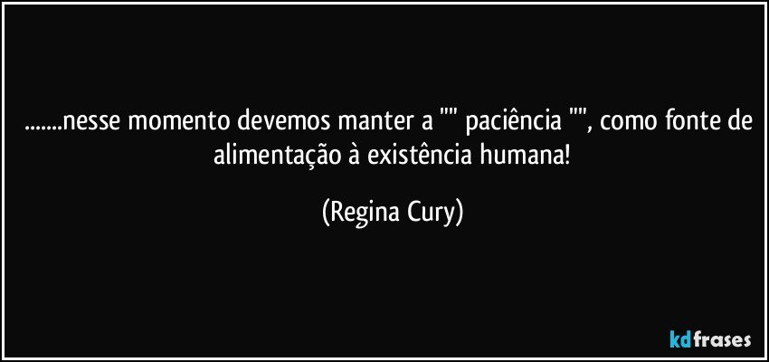 ...nesse momento devemos manter a "" paciência "", como fonte de  alimentação à existência humana! (Regina Cury)