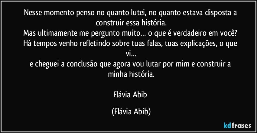 Nesse momento penso no quanto lutei, no quanto estava disposta a construir essa história.
Mas ultimamente me pergunto muito… o que é verdadeiro em você? Há tempos venho refletindo sobre tuas falas, tuas explicações, o que vi…
e cheguei a conclusão que agora vou lutar por mim e construir a minha história.

Flávia Abib (Flávia Abib)