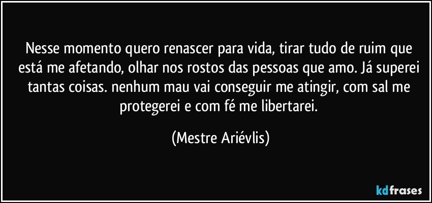 Nesse momento quero renascer para vida, tirar tudo de ruim que está me afetando, olhar nos rostos das pessoas que amo. Já superei tantas coisas. nenhum mau vai conseguir me atingir, com sal me protegerei e com fé me libertarei. (Mestre Ariévlis)