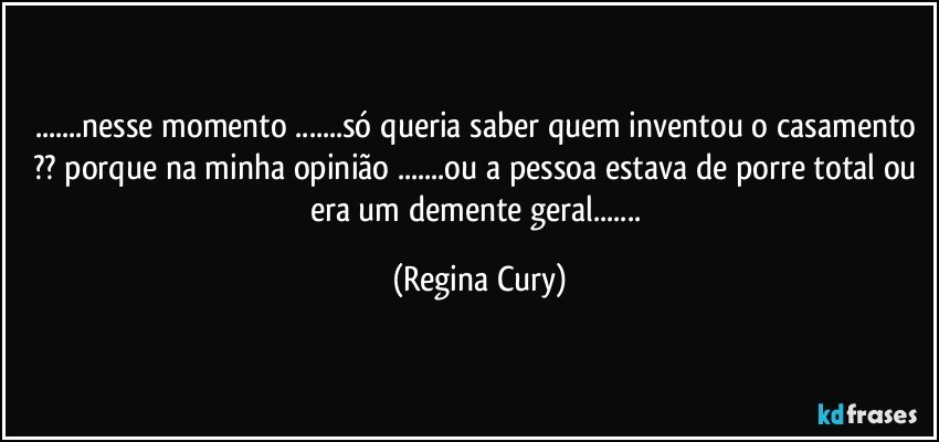 ...nesse momento ...só queria saber quem inventou o casamento ?? porque na minha opinião ...ou a pessoa estava de porre total ou era um demente geral... (Regina Cury)